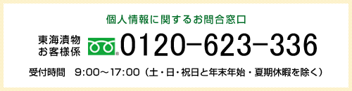 個人情報に関するお問合窓口 東海漬物お客様係 0532-38-8777 受付時間 9:00〜17:00 (土・日祝日と年末年始・夏期休暇を除く)
