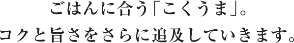 ごはんに合う「こくうま」。コクと旨さをさらに追及していきます。